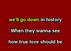 we'll go down in history

When they wanna see

how true love should be