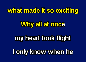 what made it so exciting

Why all at once

my heart took flight

I only know when he