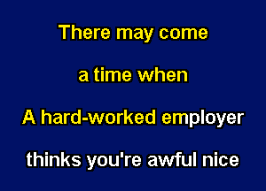 There may come

a time when

A hard-worked employer

thinks you're awful nice