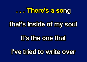 . . . There's a song

that's inside of my soul

It's the one that

I've tried to write over