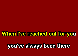 When I've reached out for you

you've always been there