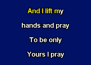 And I lift my
hands and pray

To be only

Yours I pray