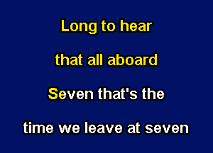 Long to hear

that all aboard
Seven that's the

time we leave at seven