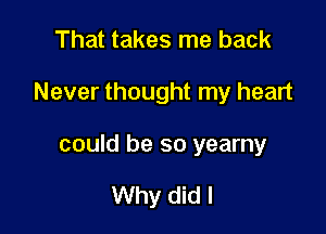 That takes me back

Never thought my heart

could be so yearny

Why did I