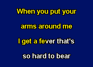 When you put your

arms around me
I get a fever that's

so hard to bear