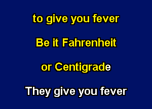 to give you fever
Be it Fahrenheit

or Centigrade

They give you fever