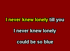 I never knew lonely till you

I never knew lonely

could be so blue