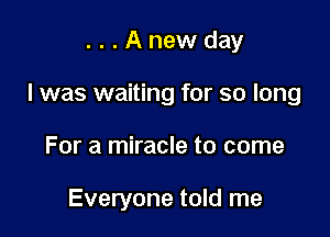 ...Anewday

I was waiting for so long

For a miracle to come

Everyone told me