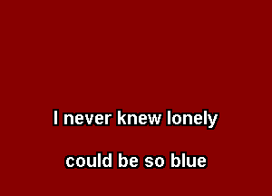 I never knew lonely

could be so blue