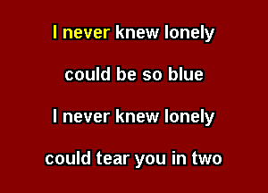 I never knew lonely

could be so blue

I never knew lonely

could tear you in two