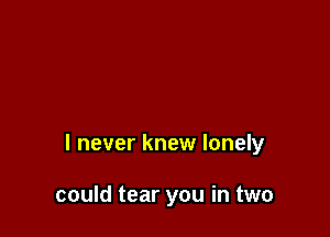 I never knew lonely

could tear you in two