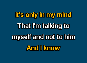 it's only in my mind

That I'm talking to
myself and not to him

And I know