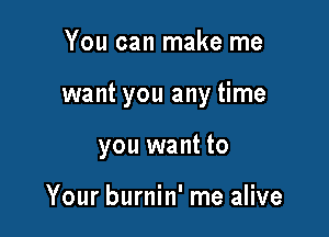 You can make me

want you any time

you want to

Your burnin' me alive