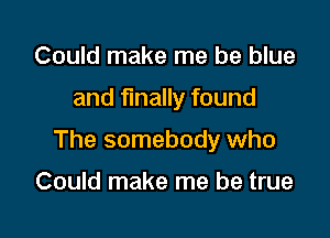 Could make me be blue

and finally found

The somebody who

Could make me be true