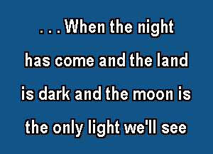 ...When the night

has come and the land
is dark and the moon is

the only light we'll see