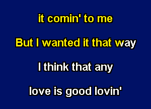 it comin' to me

But I wanted it that way

I think that any

love is good lovin'