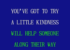 YOU VE GOT TO TRY
A LITTLE KINDNESS
WILL HELP SOMEONE

ALONG THEIR WAY I