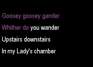 Goosey goosey gander
Whither do you wander

Upstairs downstairs

In my Ladys chamber