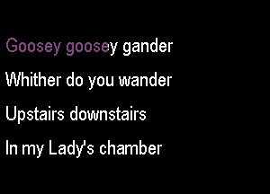 Goosey goosey gander
Whither do you wander

Upstairs downstairs

In my Ladys chamber