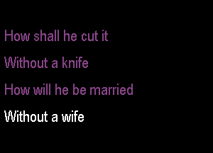 How shall he cut it
Without a knife

How will he be married

Without a wife