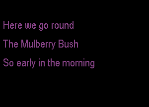 Here we go round
The Mulberry Bush

So early in the morning