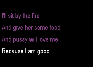 I'll sit by the fire

And give her some food

And pussy will love me

Because I am good