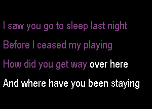 I saw you go to sleep last night
Before I ceased my playing

How did you get way over here

And where have you been staying