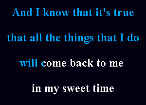 And I know that it's true
that all the things that I do
Will come back to me

in my sweet time