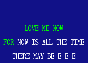 LOVE ME NOW
FOR NOW IS ALL THE TIME
THERE MAY BE-E-E-E