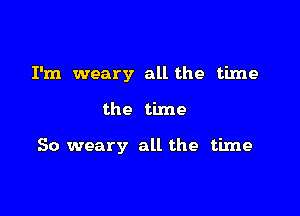 I'm weary all the time

the time

So weary all the time