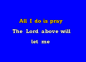 All I do is pray

The Lord. above will

let me