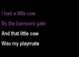 I had a little cow

By the barnyard gate

And that little cow
Was my playmate