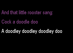And that little rooster sangz
Cock a doodle doo

A doodley doodley doodley doo