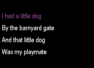 I had a little dog
By the barnyard gate

And that little dog

Was my playmate