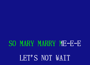 SO MARY MARRY ME-E-E
LETS NOT WAIT
