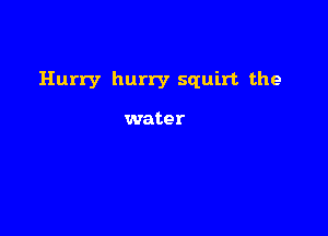 Hurry hurry squirt the

water