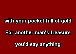 with your pocket full of gold

For another man's treasure

you'd say anything