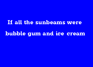 If all the sunbeams were

bubble gum and. ice cream