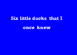 Six little ducks that I

once knew