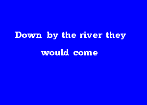 Down by the river they

would come
