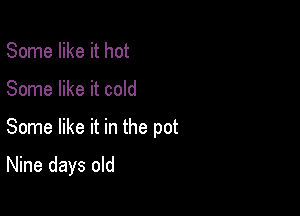 Some like it hot
Some like it cold

Some like it in the pot

Nine days old