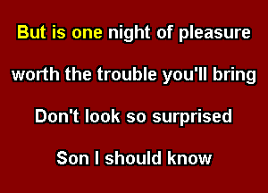 But is one night of pleasure
worth the trouble you'll bring
Don't look so surprised

Son I should know