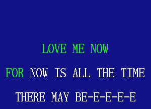 LOVE ME NOW
FOR NOW IS ALL THE TIME
THERE MAY BE-E-E-E-E