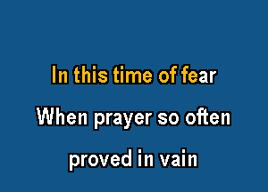 In this time of fear

When prayer so often

proved in vain