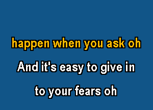 happen when you ask oh

And it's easy to give in

to your fears oh