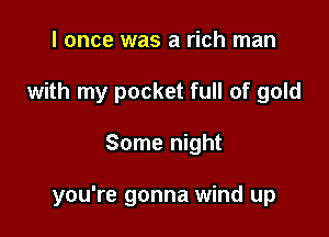 I once was a rich man
with my pocket full of gold

Some night

you're gonna wind up