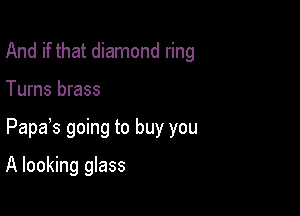 And if that diamond ring

Turns brass

Papas going to buy you

A looking glass