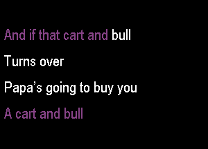 And if that cart and bull

Turns over

Papas going to buy you
A cart and bull