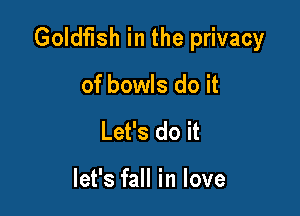 Goldfish in the privacy

of bowls do it
Let's do it

let's fall in love