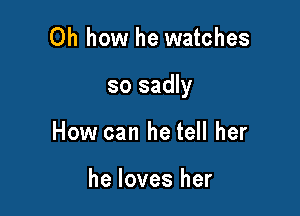 Oh how he watches

so sadly

How can he tell her

he loves her